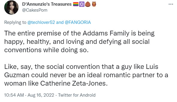 The entire premise of  the Addams Family is being happy, healthy, and loving and defying all social conventions while doing so.

Like, say, the social convention that a guy like Luis Guzman could never be an ideal romantic partner to a woman like Catherine Zeta-Jones.